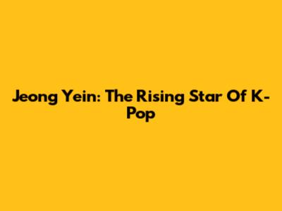 Jeong Yein: The Rising Star Of K-Pop