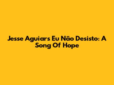 Jesse Aguiar's "Eu Não Desisto": A Song Of Hope