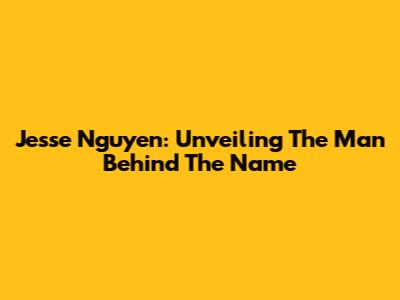 Jesse Nguyen: Unveiling The Man Behind The Name
