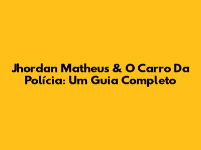 Jhordan Matheus & O Carro Da Polícia: Um Guia Completo