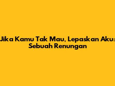 Jika Kamu Tak Mau, Lepaskan Aku: Sebuah Renungan