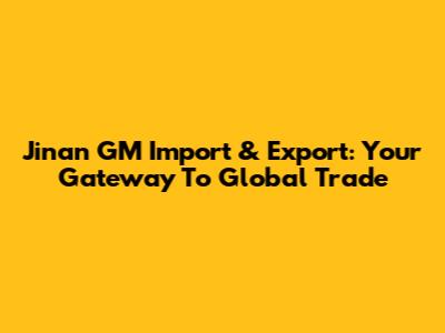 Jinan GM Import & Export: Your Gateway To Global Trade