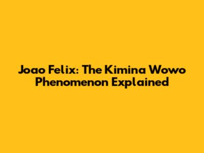 Joao Felix: The Kimina Wowo Phenomenon Explained