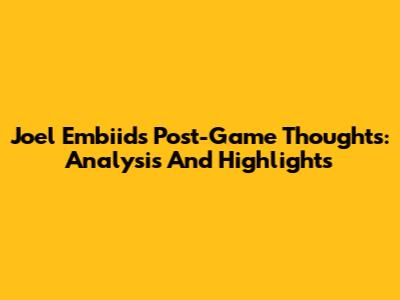 Joel Embiid's Post-Game Thoughts: Analysis And Highlights