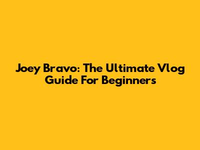 Joey Bravo: The Ultimate Vlog Guide For Beginners