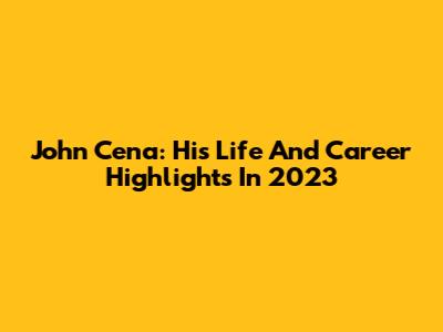 John Cena: His Life And Career Highlights In 2023