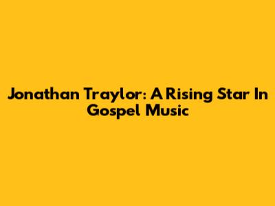 Jonathan Traylor: A Rising Star In Gospel Music