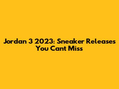 Jordan 3 2023: Sneaker Releases You Can't Miss