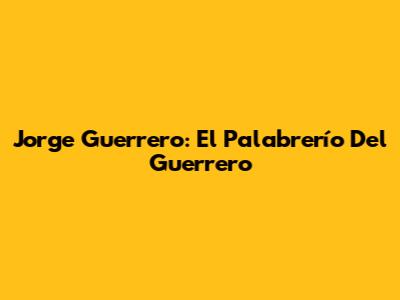 Jorge Guerrero: El Palabrerío Del Guerrero