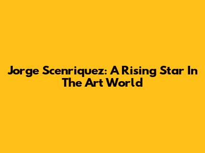 Jorge Scenriquez: A Rising Star In The Art World