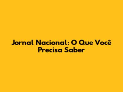Jornal Nacional: O Que Você Precisa Saber