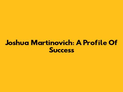 Joshua Martinovich: A Profile Of Success