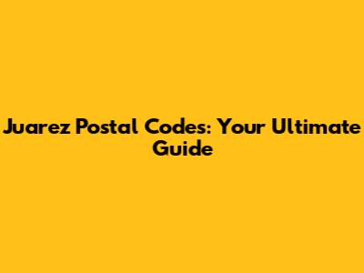 Juarez Postal Codes: Your Ultimate Guide