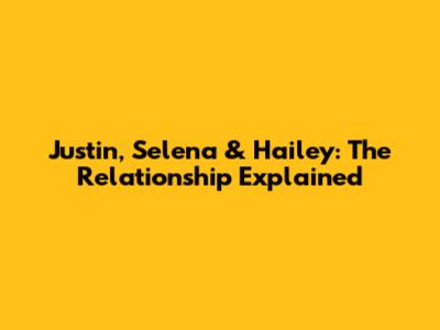 Justin, Selena & Hailey: The Relationship Explained
