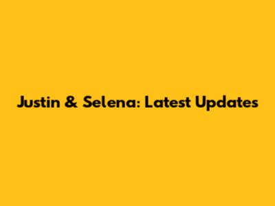 Justin & Selena: Latest Updates