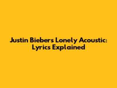 Justin Bieber's "Lonely" Acoustic: Lyrics Explained