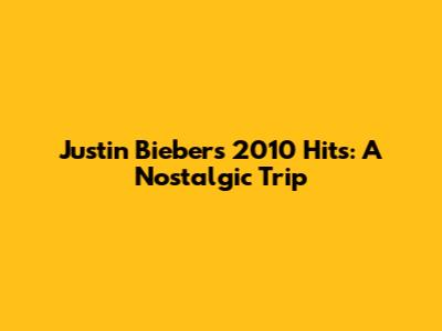 Justin Bieber's 2010 Hits: A Nostalgic Trip