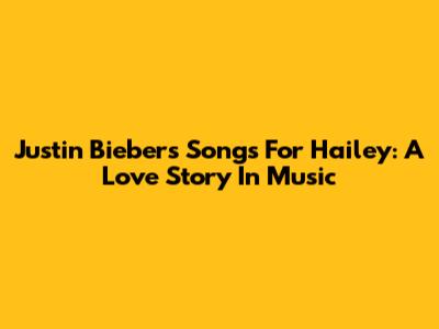 Justin Bieber's Songs For Hailey: A Love Story In Music