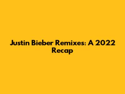 Justin Bieber Remixes: A 2022 Recap