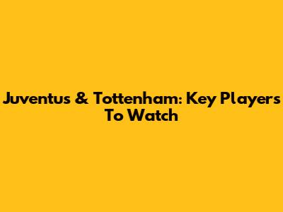 Juventus & Tottenham: Key Players To Watch