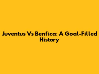 Juventus Vs Benfica: A Goal-Filled History