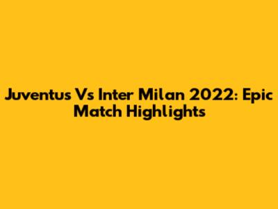 Juventus Vs Inter Milan 2022: Epic Match Highlights
