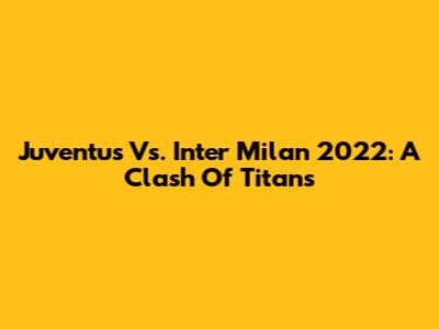 Juventus Vs. Inter Milan 2022: A Clash Of Titans