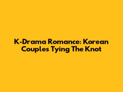K-Drama Romance: Korean Couples Tying The Knot