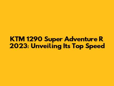 KTM 1290 Super Adventure R 2023: Unveiling Its Top Speed