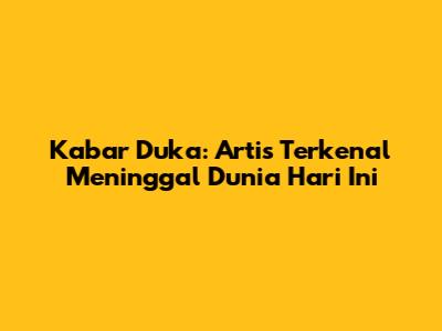 Kabar Duka: Artis Terkenal Meninggal Dunia Hari Ini