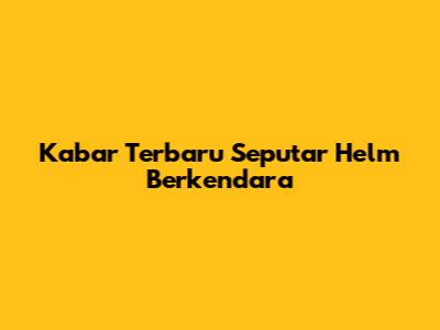 Kabar Terbaru Seputar Helm Berkendara