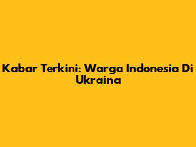 Kabar Terkini: Warga Indonesia Di Ukraina