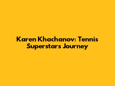 Karen Khachanov: Tennis Superstar's Journey