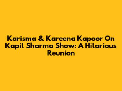 Karisma & Kareena Kapoor On Kapil Sharma Show: A Hilarious Reunion