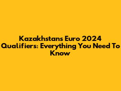 Kazakhstan's Euro 2024 Qualifiers: Everything You Need To Know