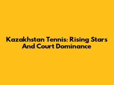 Kazakhstan Tennis: Rising Stars And Court Dominance