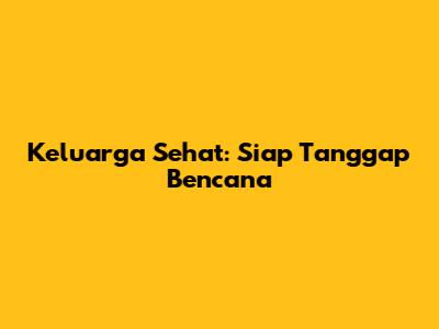 Keluarga Sehat: Siap Tanggap Bencana