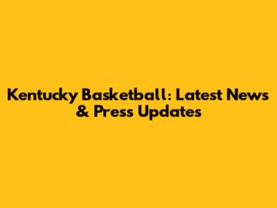 Kentucky Basketball: Latest News & Press Updates