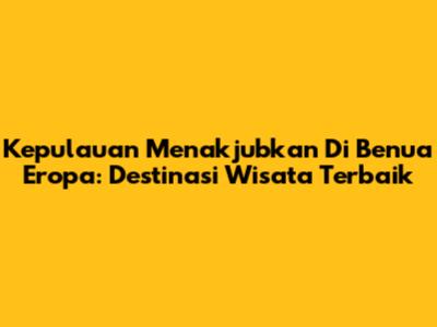 Kepulauan Menakjubkan Di Benua Eropa: Destinasi Wisata Terbaik