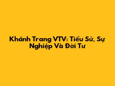 Khánh Trang VTV: Tiểu Sử, Sự Nghiệp Và Đời Tư