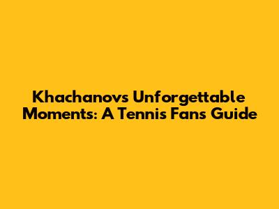 Khachanov's Unforgettable Moments: A Tennis Fan's Guide