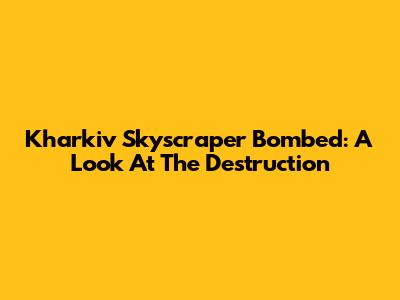 Kharkiv Skyscraper Bombed: A Look At The Destruction