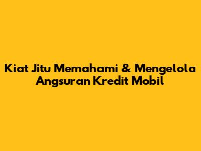 Kiat Jitu Memahami & Mengelola Angsuran Kredit Mobil