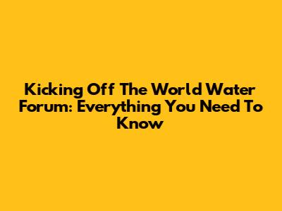 Kicking Off The World Water Forum: Everything You Need To Know