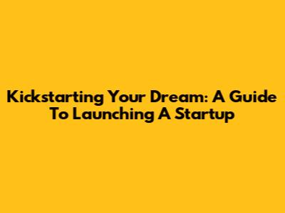 Kickstarting Your Dream: A Guide To Launching A Startup