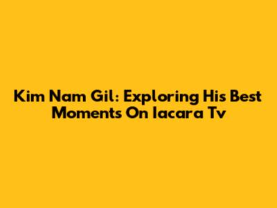 Kim Nam Gil: Exploring His Best Moments On Iacara Tv