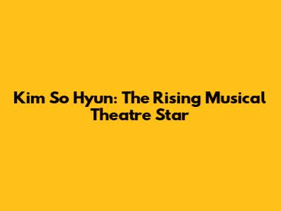 Kim So Hyun: The Rising Musical Theatre Star
