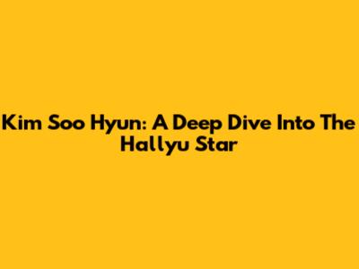 Kim Soo Hyun: A Deep Dive Into The Hallyu Star
