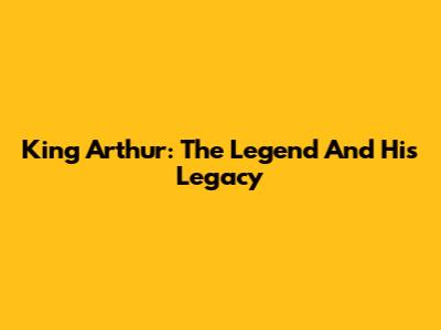 King Arthur: The Legend And His Legacy