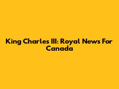King Charles III: Royal News For Canada